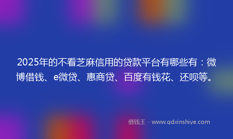 2025年的不看芝麻信用的贷款平台有哪些有：微博借钱、e微贷、惠商贷、百度有钱花、还呗等。