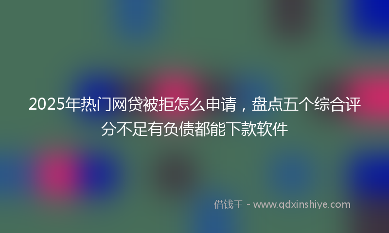 2025年热门网贷被拒怎么申请，盘点五个综合评分不足有负债都能下款软件