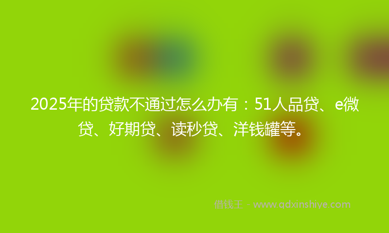 2025年的贷款不通过怎么办有：51人品贷、e微贷、好期贷、读秒贷、洋钱罐等。