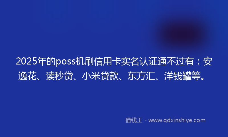 2025年的poss机刷信用卡实名认证通不过有：安逸花、读秒贷、小米贷款、东方汇、洋钱罐等。