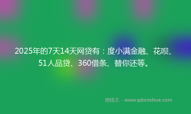 2025年的7天14天网贷有：度小满金融、花呗、51人品贷、360借条、替你还等。