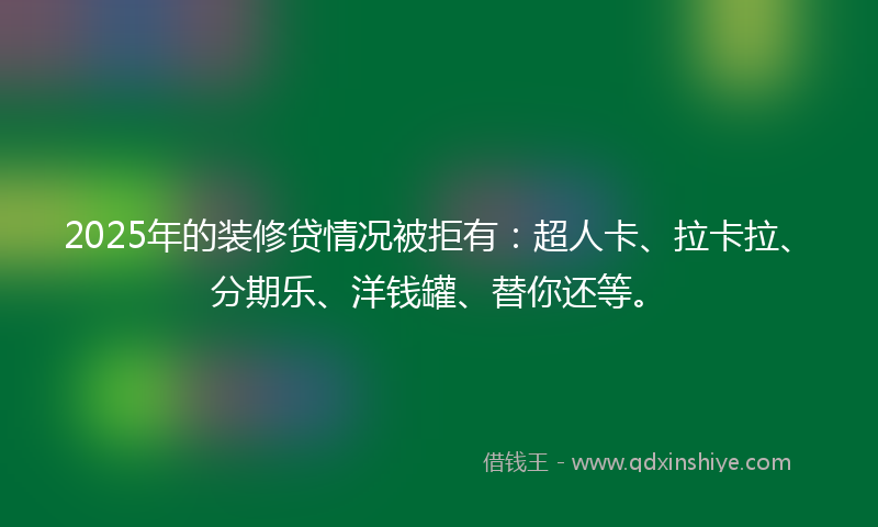 2025年的装修贷情况被拒有:超人卡、拉卡拉、分期乐、洋钱罐、替你还等。