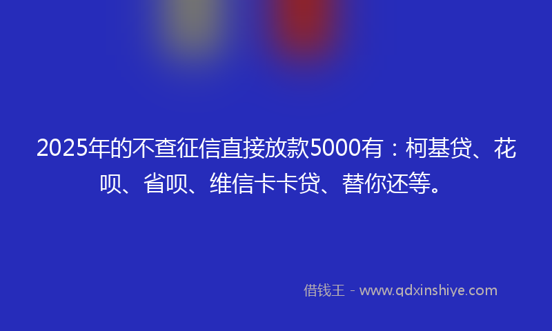 2025年的不查征信直接放款5000有：柯基贷、花呗、省呗、维信卡卡贷、替你还等。