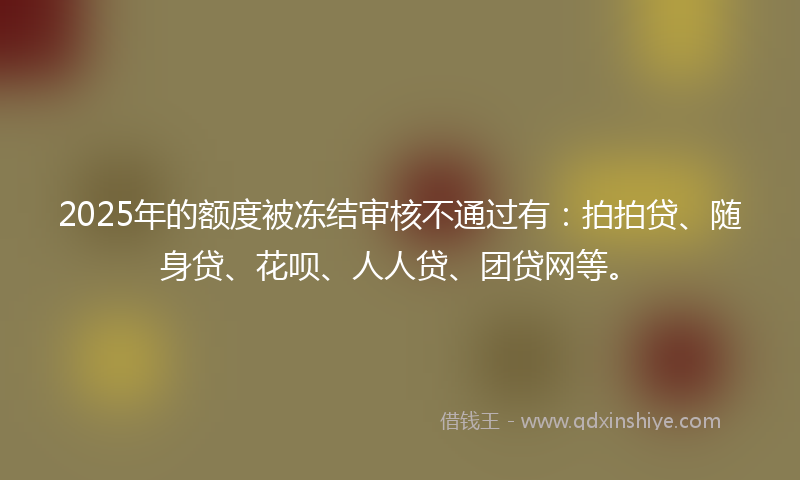 2025年的额度被冻结审核不通过有:拍拍贷、随身贷、花呗、人人贷、团贷网等。