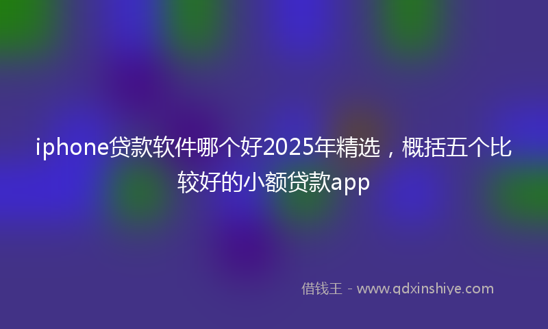 iphone贷款软件哪个好2025年精选，概括五个比较好的小额贷款app
