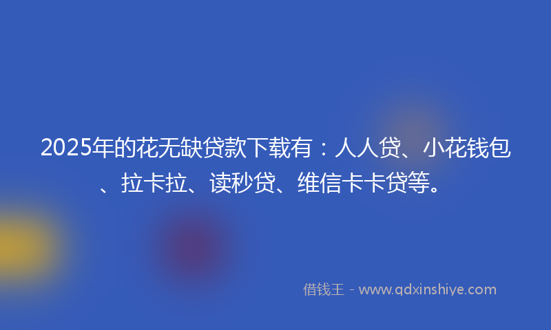 2025年的花无缺贷款下载有：人人贷、小花钱包、拉卡拉、读秒贷、维信卡卡贷等。