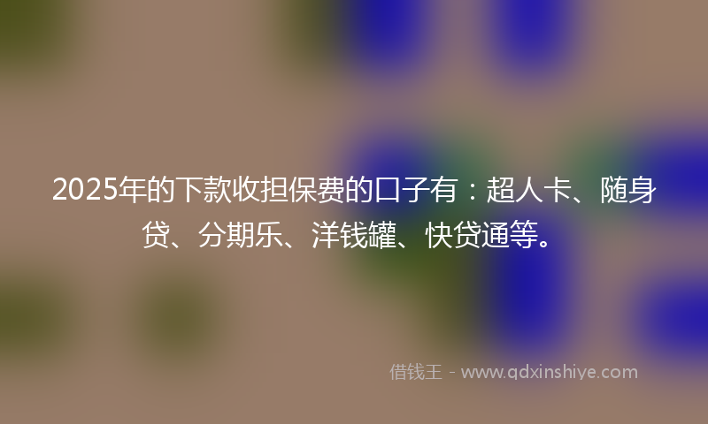 2025年的下款收担保费的口子有：超人卡、随身贷、分期乐、洋钱罐、快贷通等。