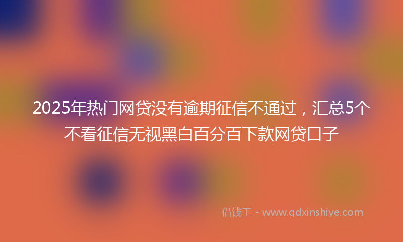 2025年热门网贷没有逾期征信不通过,汇总5个不看征信无视黑白百分百下款网贷口子