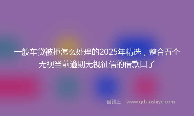 一般车贷被拒怎么处理的2025年精选，整合五个无视当前逾期无视征信的借款口子