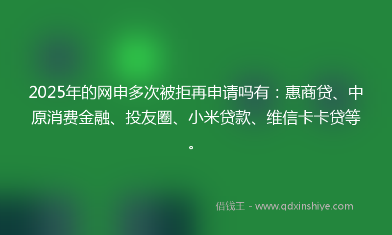 2025年的网申多次被拒再申请吗有：惠商贷、中原消费金融、投友圈、小米贷款、维信卡卡贷等。