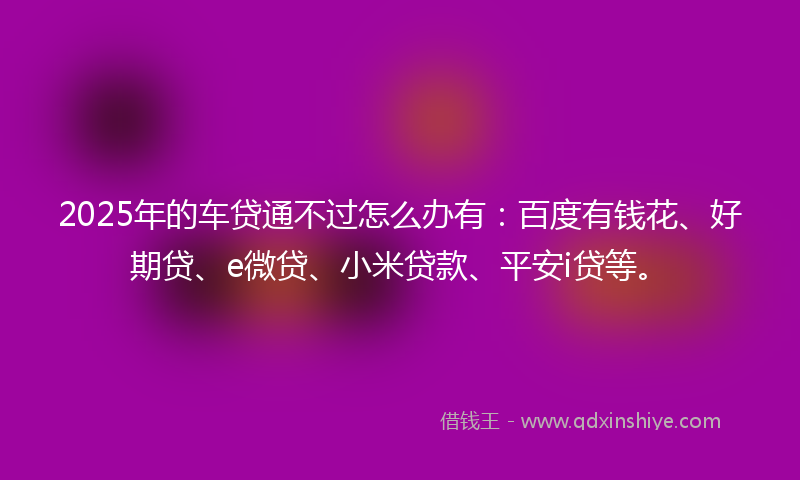 2025年的车贷通不过怎么办有：百度有钱花、好期贷、e微贷、小米贷款、平安i贷等。