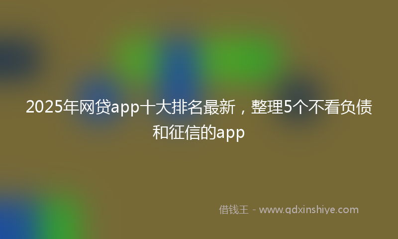 2025年网贷app十大排名最新，整理5个不看负债和征信的app