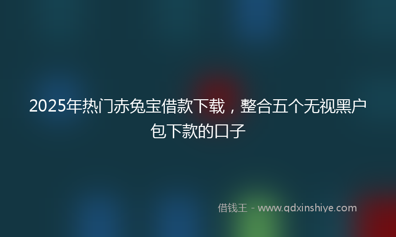 2025年热门赤兔宝借款下载，整合五个无视黑户包下款的口子