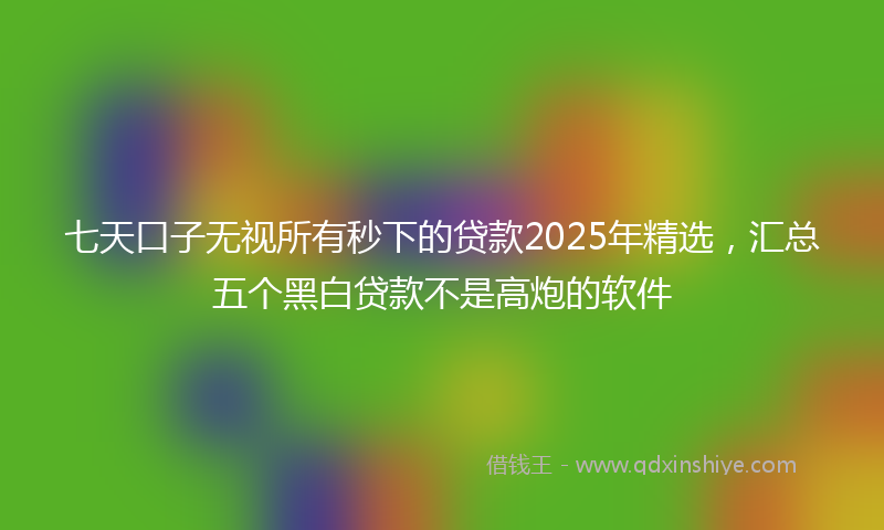 七天口子无视所有秒下的贷款2025年精选，汇总五个黑白贷款不是高炮的软件