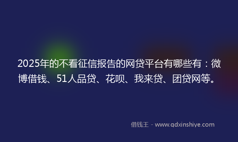2025年的不看征信报告的网贷平台有哪些有：微博借钱、51人品贷、花呗、我来贷、团贷网等。