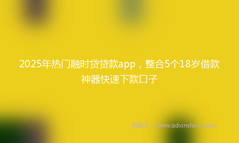 2025年热门融时贷贷款app，整合5个18岁借款神器快速下款口子