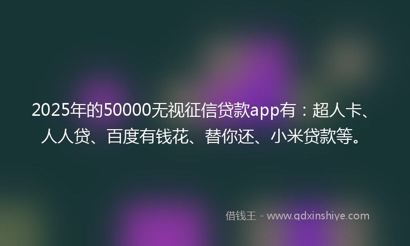 2025年的50000无视征信贷款app有：超人卡、人人贷、百度有钱花、替你还、小米贷款等。