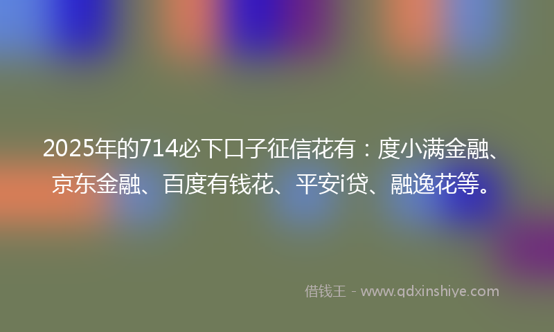 2025年的714必下口子征信花有：度小满金融、京东金融、百度有钱花、平安i贷、融逸花等。