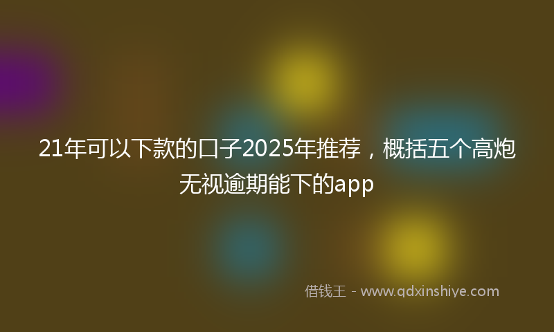 21年可以下款的口子2025年推荐，概括五个高炮无视逾期能下的app