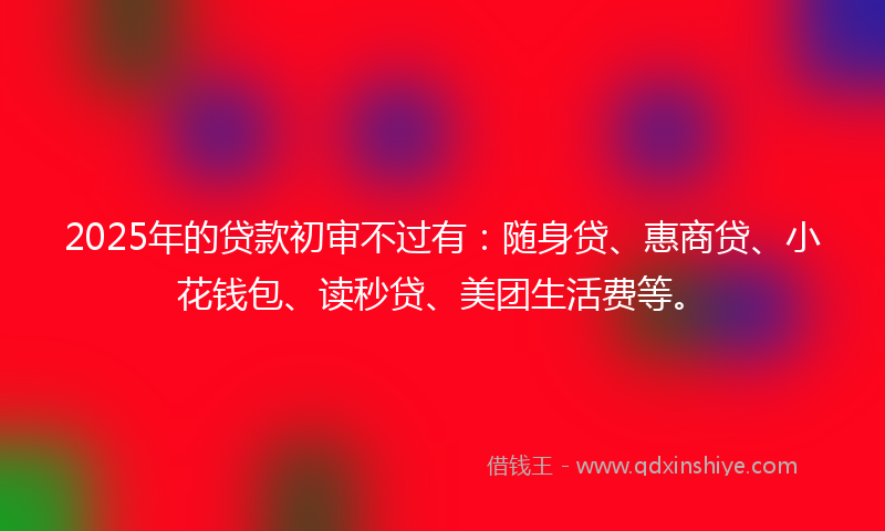 2025年的贷款初审不过有：随身贷、惠商贷、小花钱包、读秒贷、美团生活费等。