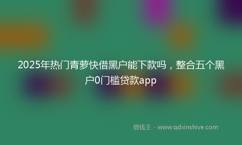 2025年热门青萝快借黑户能下款吗，整合五个黑户0门槛贷款app