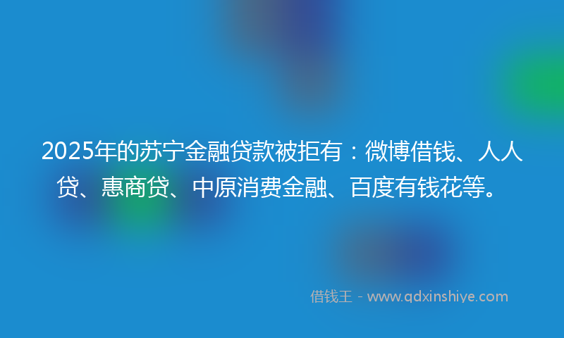 2025年的苏宁金融贷款被拒有：微博借钱、人人贷、惠商贷、中原消费金融、百度有钱花等。