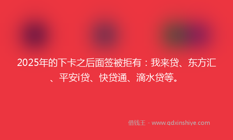 2025年的下卡之后面签被拒有：我来贷、东方汇、平安i贷、快贷通、滴水贷等。