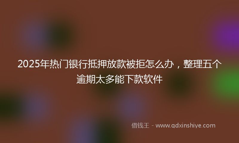 2025年热门银行抵押放款被拒怎么办，整理五个逾期太多能下款软件