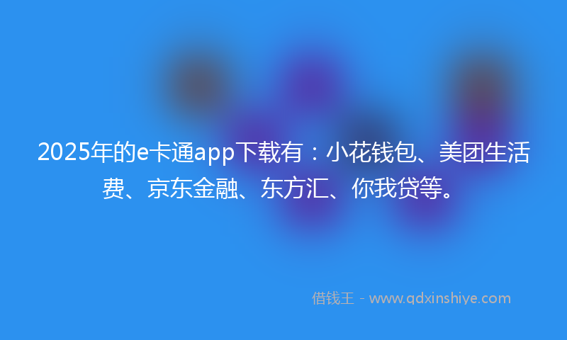 2025年的e卡通app下载有：小花钱包、美团生活费、京东金融、东方汇、你我贷等。