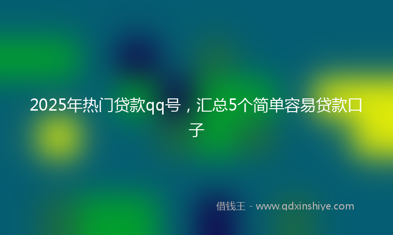 2025年热门贷款qq号，汇总5个简单容易贷款口子