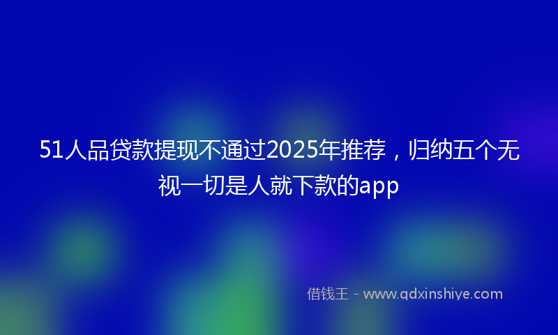 51人品贷款提现不通过2025年推荐，归纳五个无视一切是人就下款的app