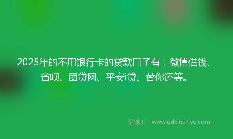 2025年的不用银行卡的贷款口子有：微博借钱、省呗、团贷网、平安i贷、替你还等。