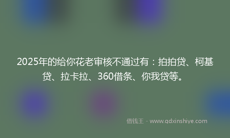 2025年的给你花老审核不通过有：拍拍贷、柯基贷、拉卡拉、360借条、你我贷等。