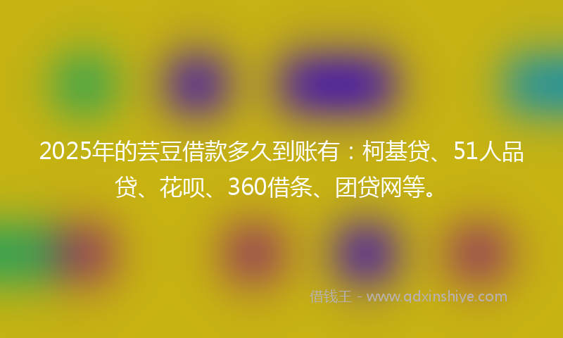 2025年的芸豆借款多久到账有：柯基贷、51人品贷、花呗、360借条、团贷网等。