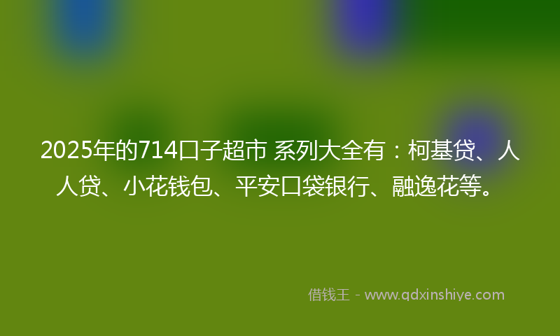 2025年的714口子超市 系列大全有：柯基贷、人人贷、小花钱包、平安口袋银行、融逸花等。
