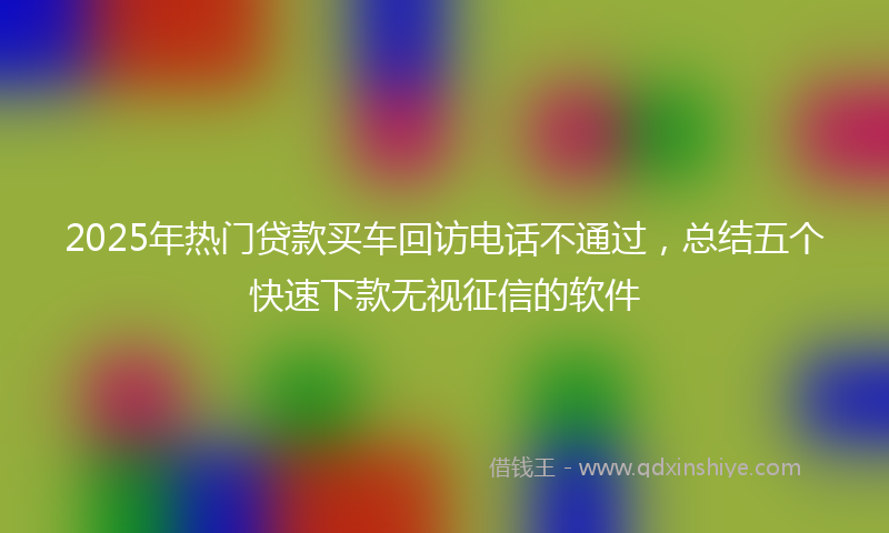 2025年热门贷款买车回访电话不通过，总结五个快速下款无视征信的软件
