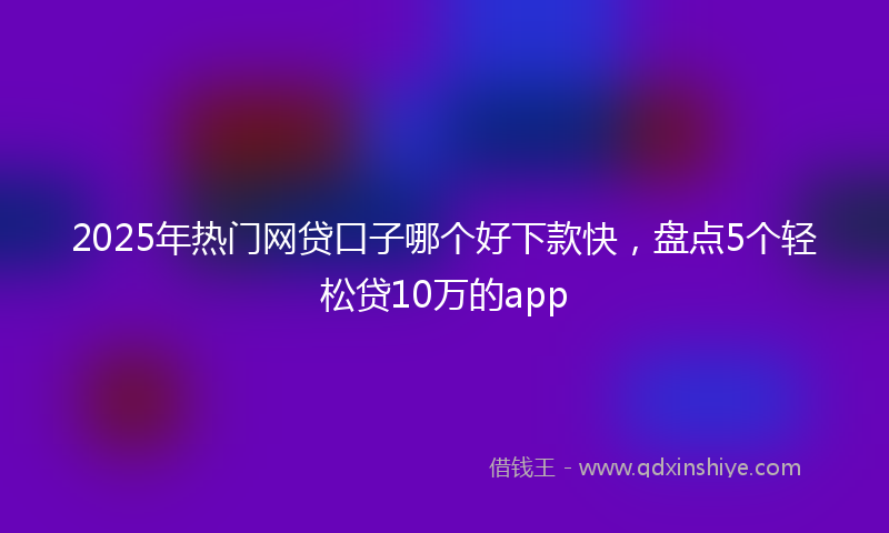 2025年热门网贷口子哪个好下款快，盘点5个轻松贷10万的app