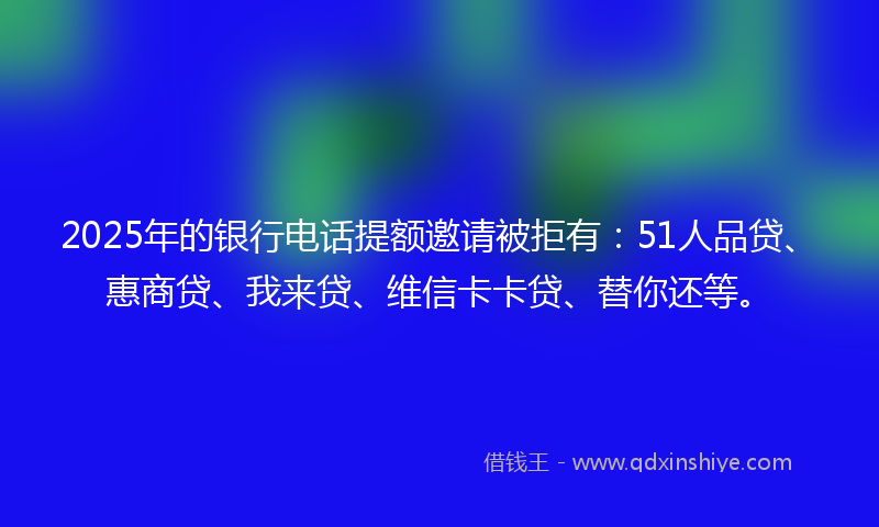 2025年的银行电话提额邀请被拒有：51人品贷、惠商贷、我来贷、维信卡卡贷、替你还等。