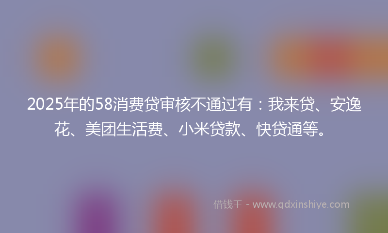 2025年的58消费贷审核不通过有：我来贷、安逸花、美团生活费、小米贷款、快贷通等。