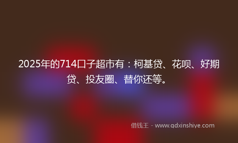 2025年的714口子超市有：柯基贷、花呗、好期贷、投友圈、替你还等。