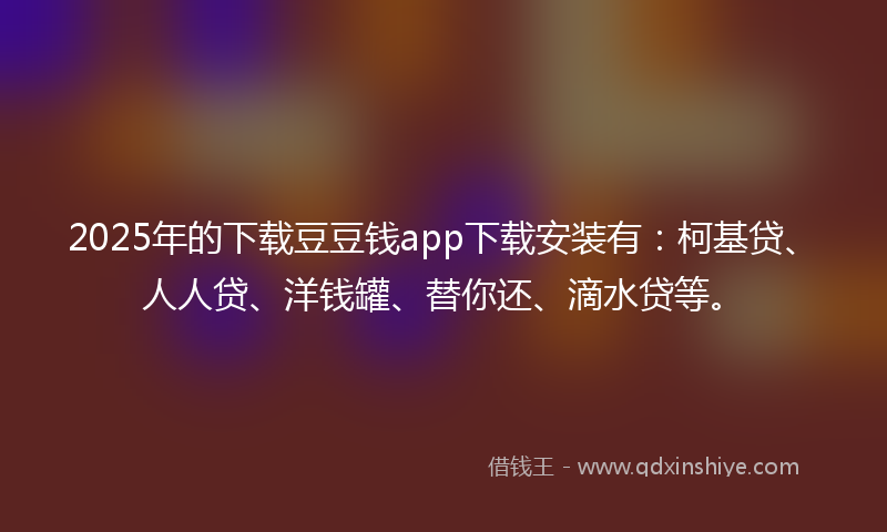 2025年的下载豆豆钱app下载安装有：柯基贷、人人贷、洋钱罐、替你还、滴水贷等。