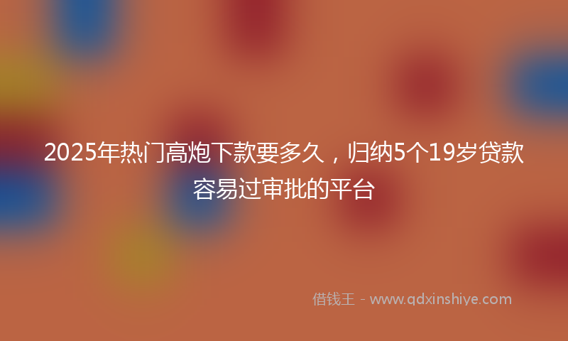 2025年热门高炮下款要多久，归纳5个19岁贷款容易过审批的平台