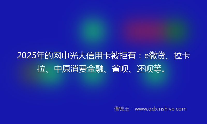 2025年的网申光大信用卡被拒有：e微贷、拉卡拉、中原消费金融、省呗、还呗等。