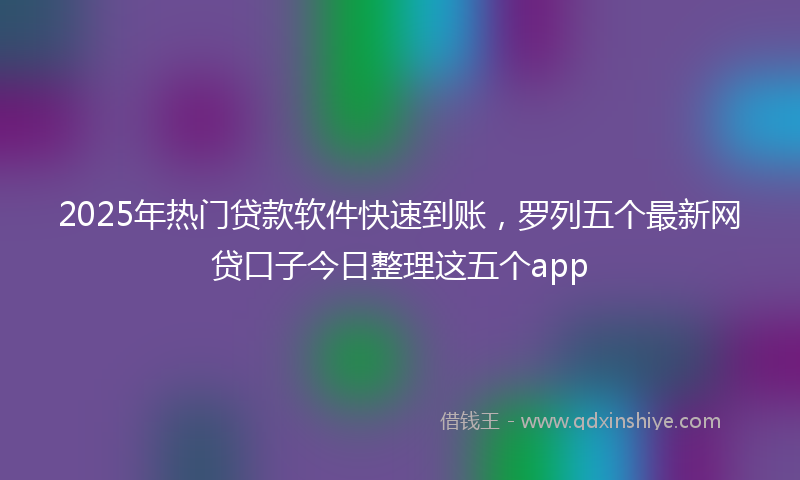 2025年热门贷款软件快速到账，罗列五个最新网贷口子今日整理这五个app