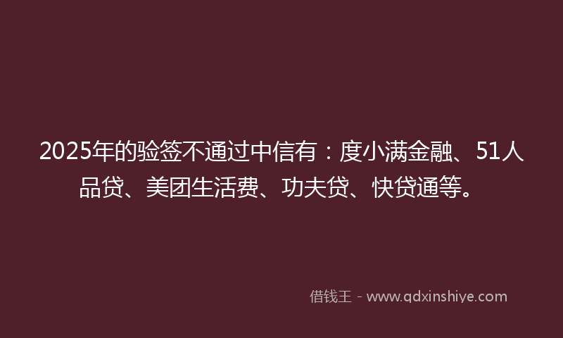 2025年的验签不通过中信有：度小满金融、51人品贷、美团生活费、功夫贷、快贷通等。