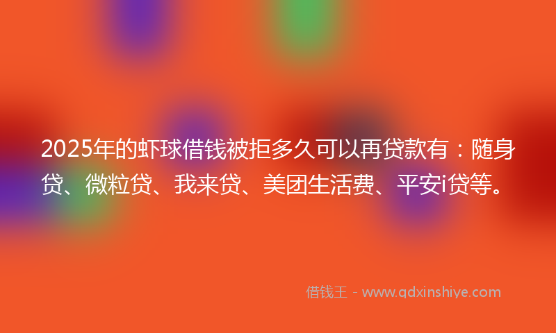 2025年的虾球借钱被拒多久可以再贷款有：随身贷、微粒贷、我来贷、美团生活费、平安i贷等。