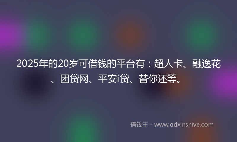 2025年的20岁可借钱的平台有：超人卡、融逸花、团贷网、平安i贷、替你还等。