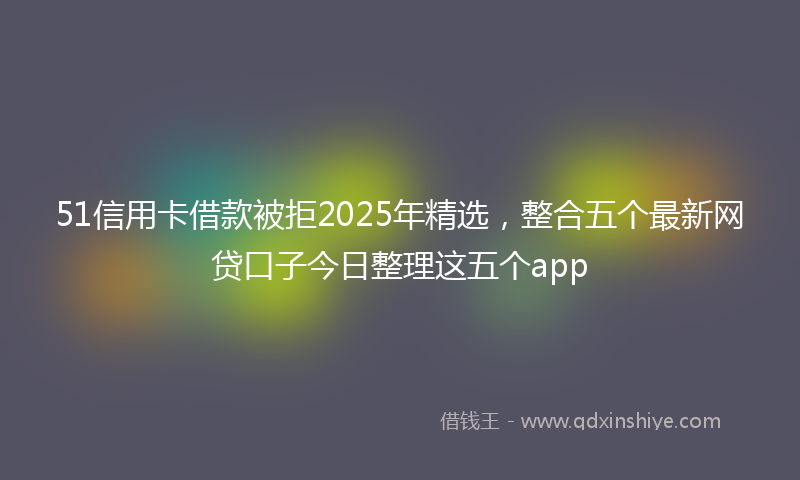 51信用卡借款被拒2025年精选,整合五个最新网贷口子今日整理这五个app