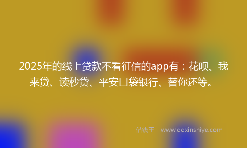 2025年的线上贷款不看征信的app有：花呗、我来贷、读秒贷、平安口袋银行、替你还等。