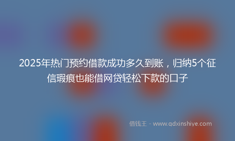 2025年热门预约借款成功多久到账，归纳5个征信瑕疵也能借网贷轻松下款的口子